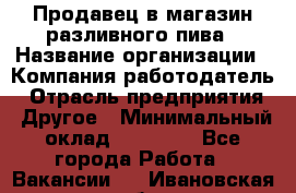 Продавец в магазин разливного пива › Название организации ­ Компания-работодатель › Отрасль предприятия ­ Другое › Минимальный оклад ­ 15 000 - Все города Работа » Вакансии   . Ивановская обл.